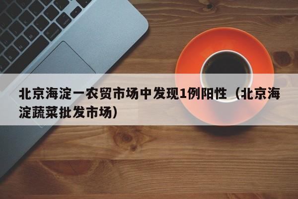北京海淀一农贸市场中发现1例阳性(北京海淀蔬菜批发市场)