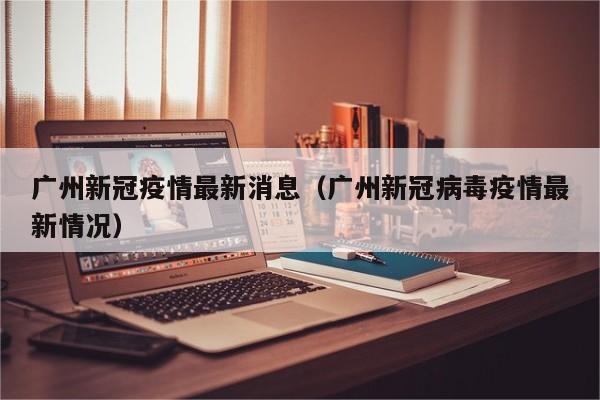 广州新冠疫情最新消息(广州新冠病毒疫情最新情况)