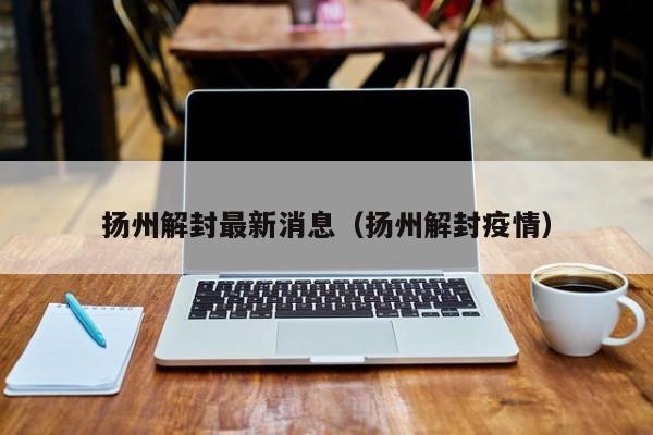 扬州解封最新消息(扬州解封疫情)