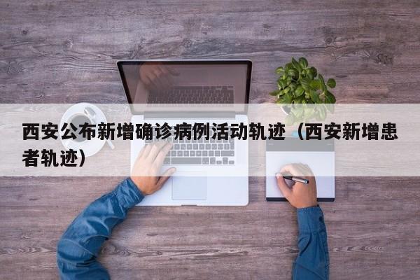 西安公布新增确诊病例活动轨迹(西安新增患者轨迹)