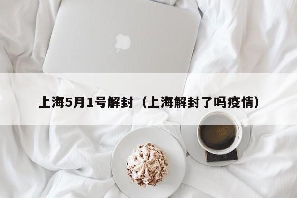 上海5月1号解封(上海解封了吗疫情)