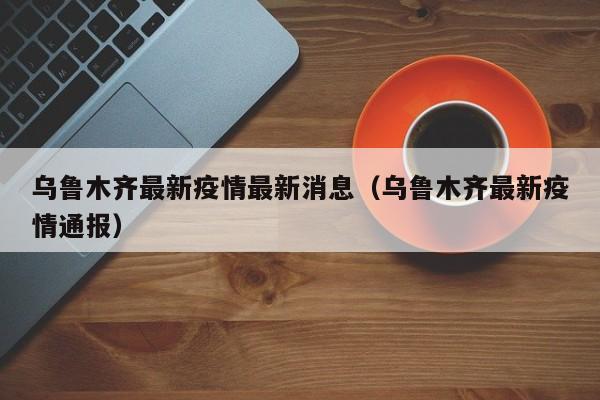乌鲁木齐最新疫情最新消息(乌鲁木齐最新疫情通报)
