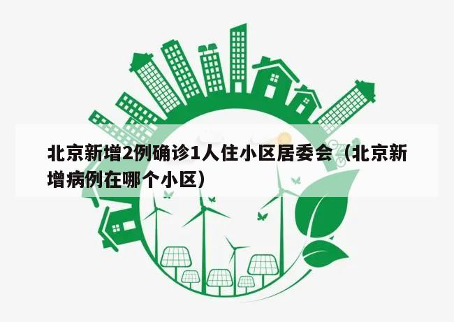 北京新增2例确诊1人住小区居委会(北京新增病例在哪个小区)