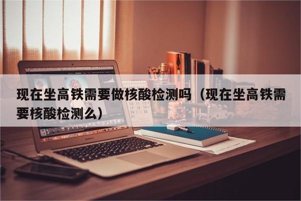 现在坐高铁需要做核酸检测吗(现在坐高铁需要核酸检测么)