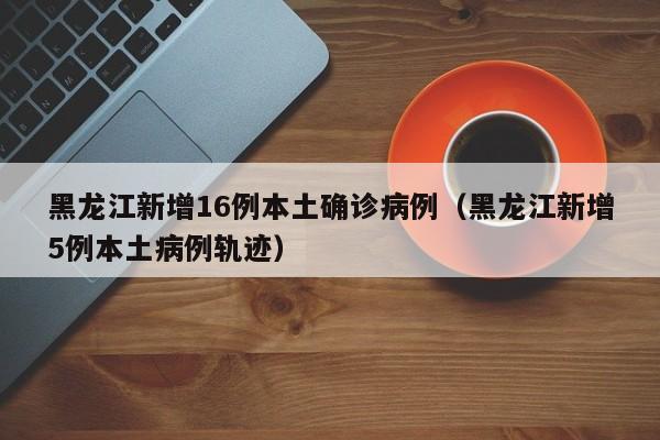 黑龙江新增16例本土确诊病例(黑龙江新增5例本土病例轨迹)