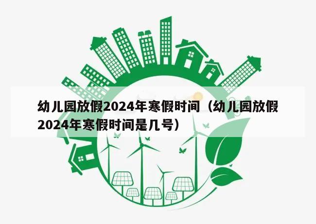 幼儿园放假2024年寒假时间(幼儿园放假2024年寒假时间是几号)