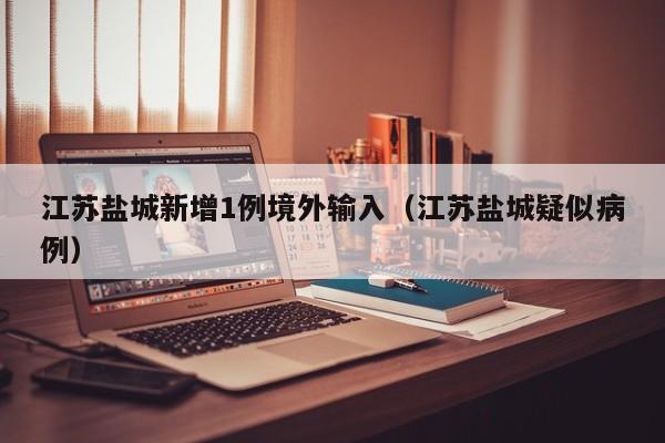 江苏盐城新增1例境外输入(江苏盐城疑似病例)