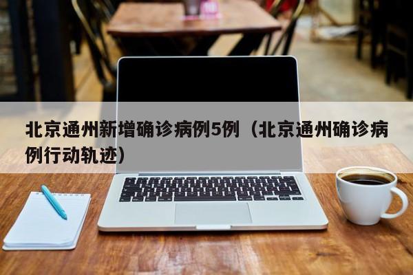 北京通州新增确诊病例5例(北京通州确诊病例行动轨迹)