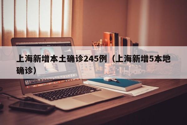 上海新增本土确诊245例(上海新增5本地确诊)