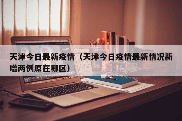 天津今日最新疫情(天津今日疫情最新情况新增两例原在哪区)
