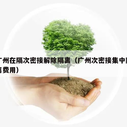 广州在隔次密接解除隔离(广州次密接集中隔离费用)